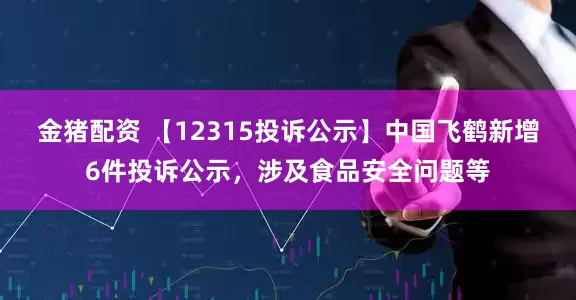 金猪配资 【12315投诉公示】中国飞鹤新增6件投诉公示，涉及食品安全问题等