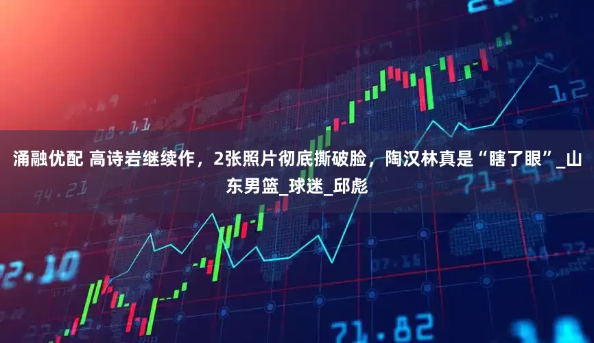涌融优配 高诗岩继续作，2张照片彻底撕破脸，陶汉林真是“瞎了眼”_山东男篮_球迷_邱彪