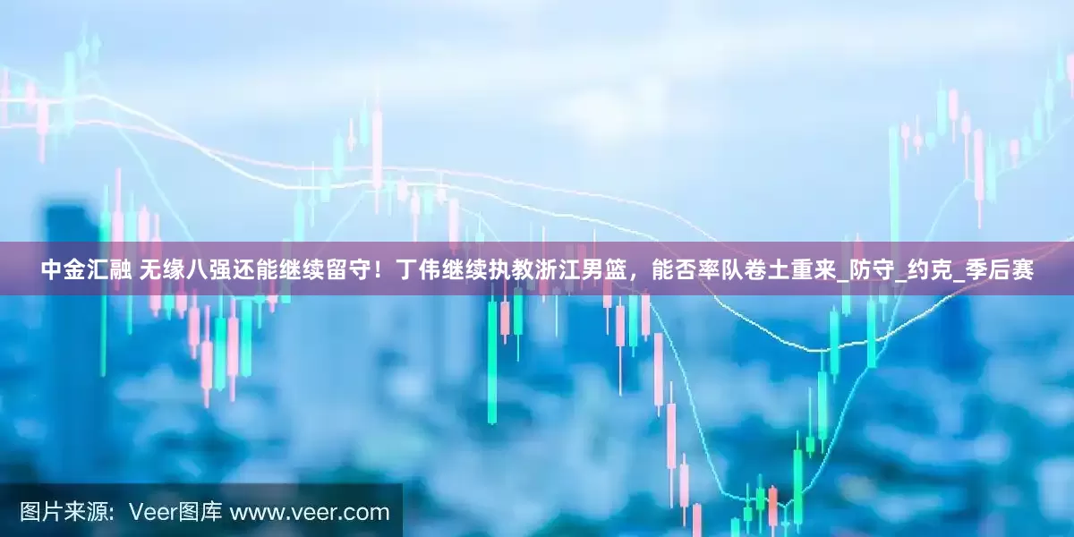 中金汇融 无缘八强还能继续留守！丁伟继续执教浙江男篮，能否率队卷土重来_防守_约克_季后赛