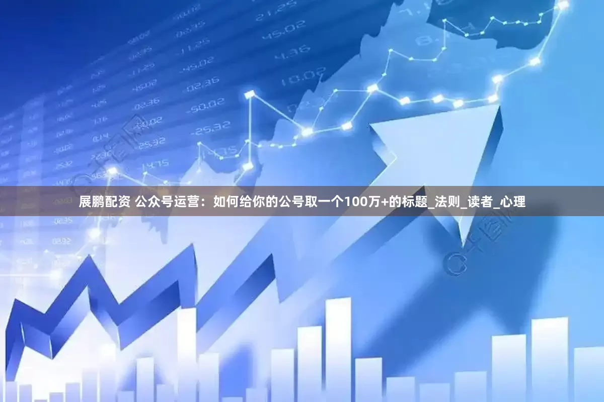 展鹏配资 公众号运营：如何给你的公号取一个100万+的标题_法则_读者_心理