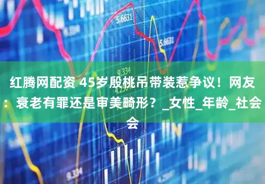 红腾网配资 45岁殷桃吊带装惹争议！网友：衰老有罪还是审美畸形？_女性_年龄_社会