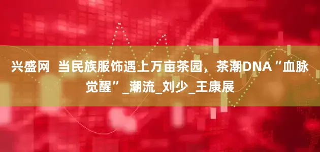 兴盛网  当民族服饰遇上万亩茶园，茶潮DNA“血脉觉醒”_潮流_刘少_王康展