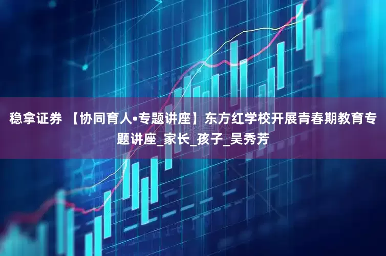稳拿证券 【协同育人•专题讲座】东方红学校开展青春期教育专题讲座_家长_孩子_吴秀芳