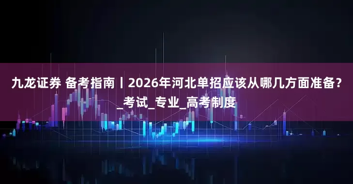 九龙证券 备考指南丨2026年河北单招应该从哪几方面准备？_考试_专业_高考制度