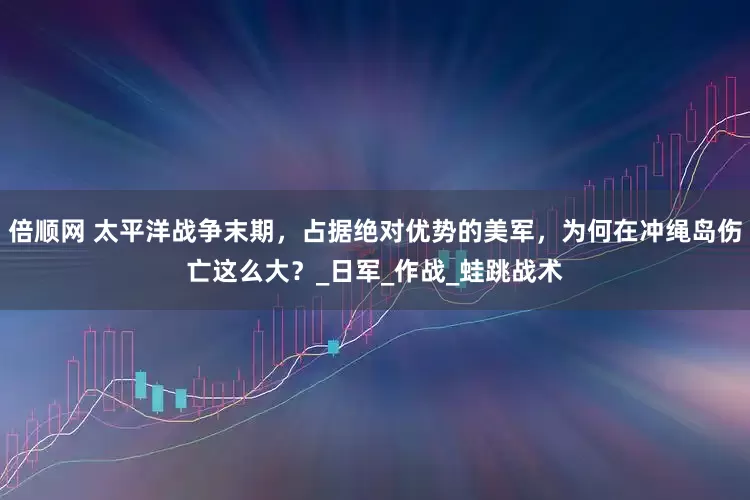 倍顺网 太平洋战争末期，占据绝对优势的美军，为何在冲绳岛伤亡这么大？_日军_作战_蛙跳战术
