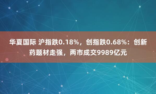 华夏国际 沪指跌0.18%，创指跌0.68%：创新药题材走强，两市成交9989亿元