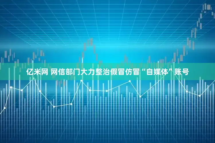 亿米网 网信部门大力整治假冒仿冒“自媒体”账号