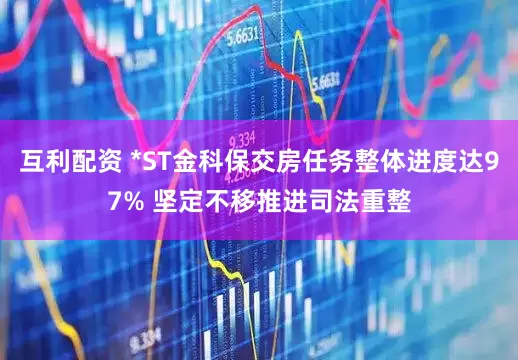 互利配资 *ST金科保交房任务整体进度达97% 坚定不移推进司法重整