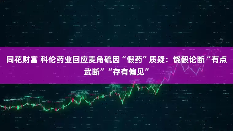 同花财富 科伦药业回应麦角硫因“假药”质疑：饶毅论断“有点武断”“存有偏见”