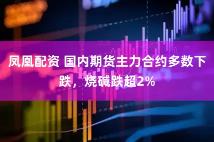 凤凰配资 国内期货主力合约多数下跌，烧碱跌超2%